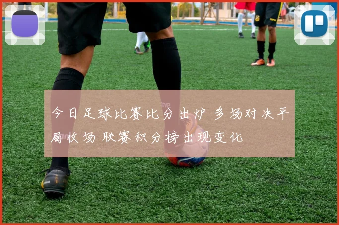 今日足球比赛比分出炉 多场对决平局收场 联赛积分榜出现变化
