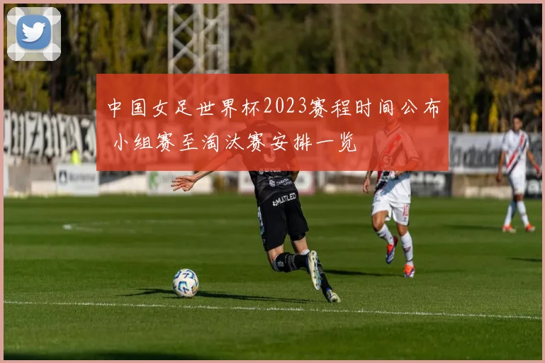中国女足世界杯2023赛程时间公布 小组赛至淘汰赛安排一览