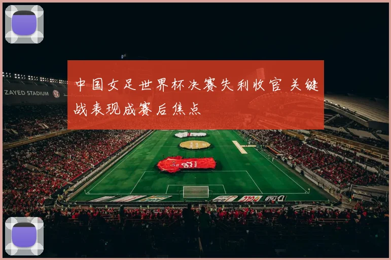 中国女足世界杯决赛失利收官 关键战表现成赛后焦点