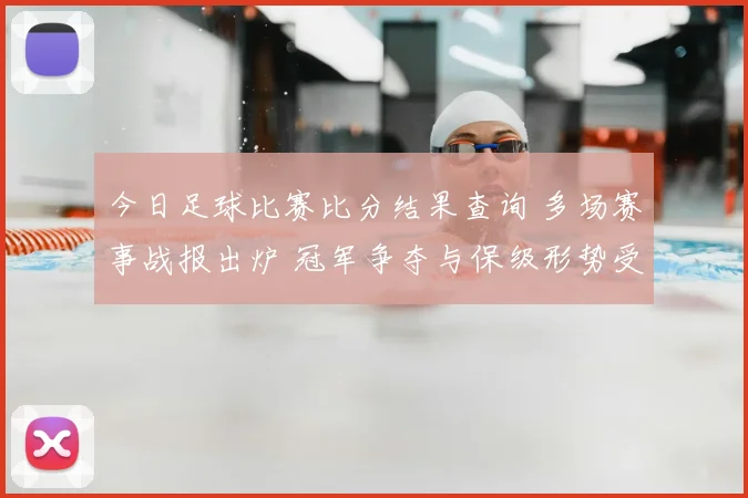 今日足球比赛比分结果查询 多场赛事战报出炉 冠军争夺与保级形势受关注