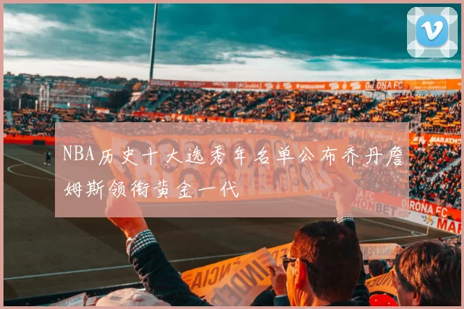 NBA历史十大选秀年名单公布乔丹詹姆斯领衔黄金一代