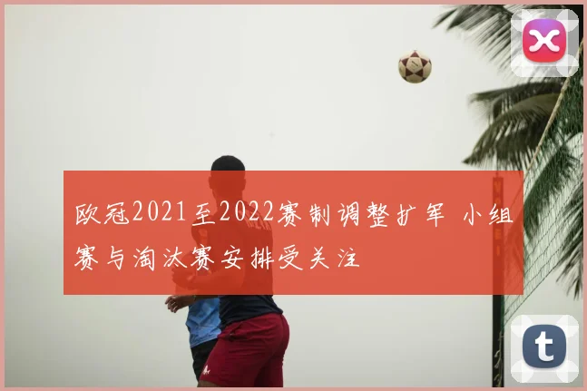 欧冠2021至2022赛制调整扩军 小组赛与淘汰赛安排受关注