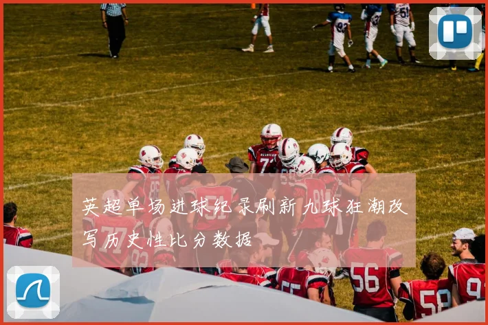 英超单场进球纪录刷新九球狂潮改写历史性比分数据