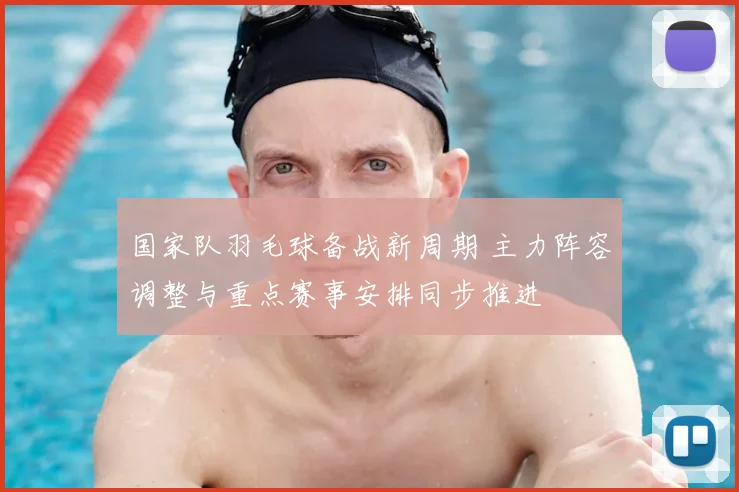 国家队羽毛球备战新周期 主力阵容调整与重点赛事安排同步推进