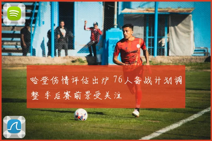 哈登伤情评估出炉 76人备战计划调整 季后赛前景受关注