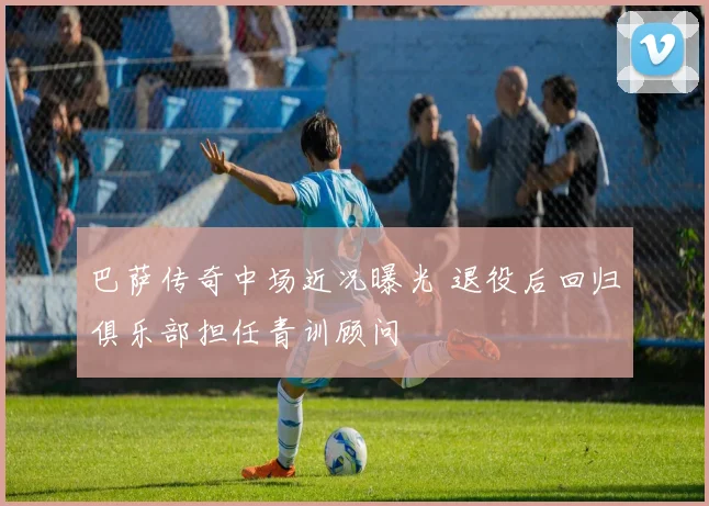 巴萨传奇中场近况曝光 退役后回归俱乐部担任青训顾问