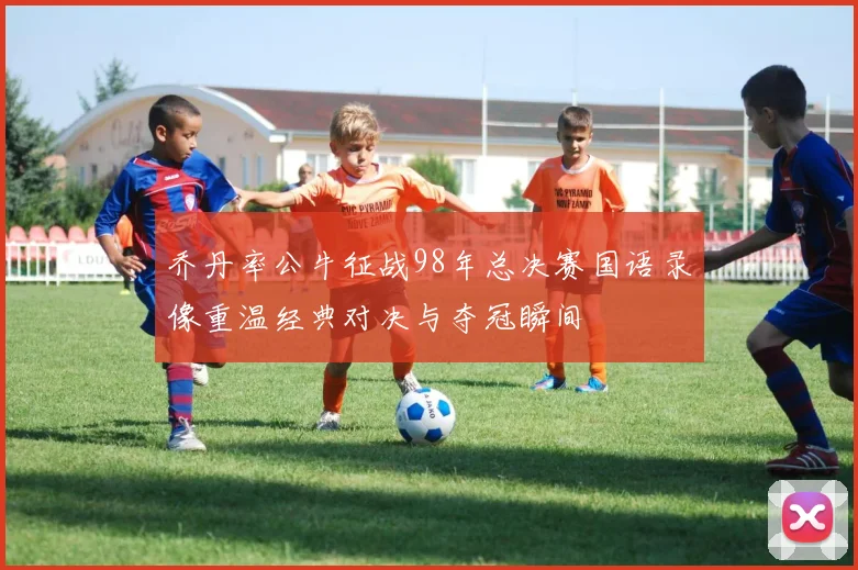 乔丹率公牛征战98年总决赛国语录像重温经典对决与夺冠瞬间