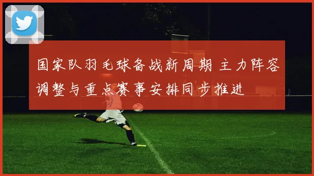 国家队羽毛球备战新周期 主力阵容调整与重点赛事安排同步推进