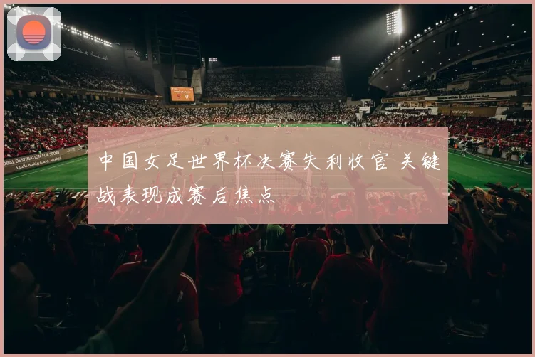 中国女足世界杯决赛失利收官 关键战表现成赛后焦点