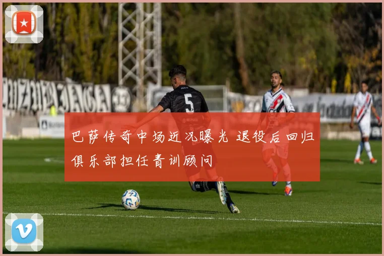 巴萨传奇中场近况曝光 退役后回归俱乐部担任青训顾问