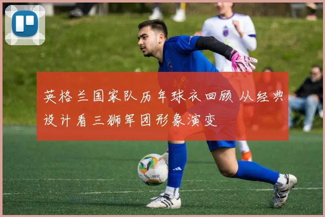 英格兰国家队历年球衣回顾 从经典设计看三狮军团形象演变