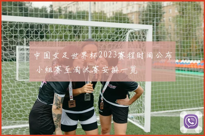 中国女足世界杯2023赛程时间公布 小组赛至淘汰赛安排一览