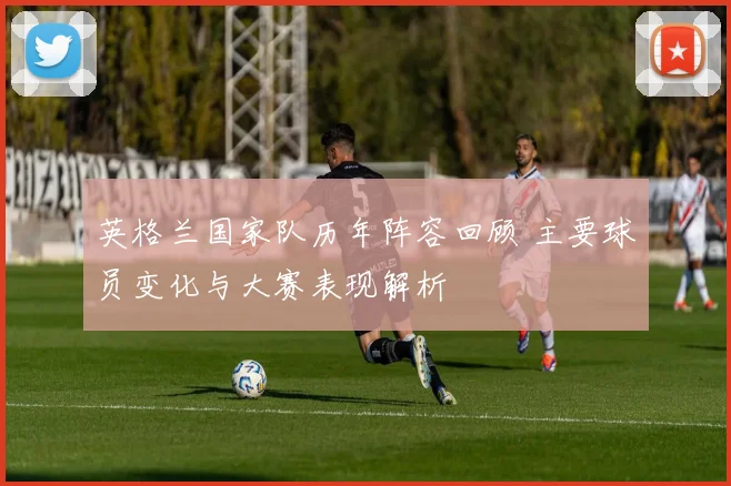 英格兰国家队历年阵容回顾 主要球员变化与大赛表现解析