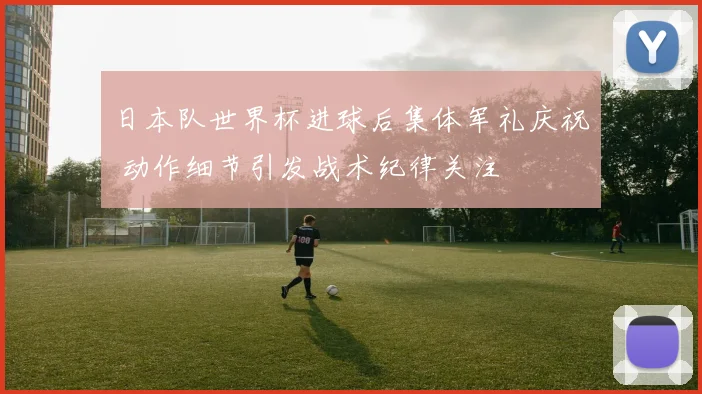 日本队世界杯进球后集体军礼庆祝 动作细节引发战术纪律关注