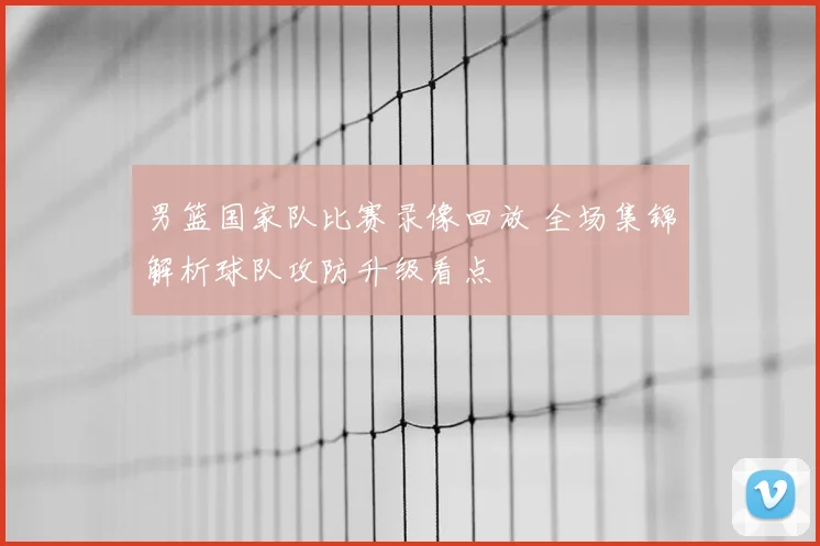 男篮国家队比赛录像回放 全场集锦解析球队攻防升级看点