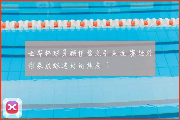 世界杯球员颜值盘点引关注 赛场外形象成球迷讨论焦点_1