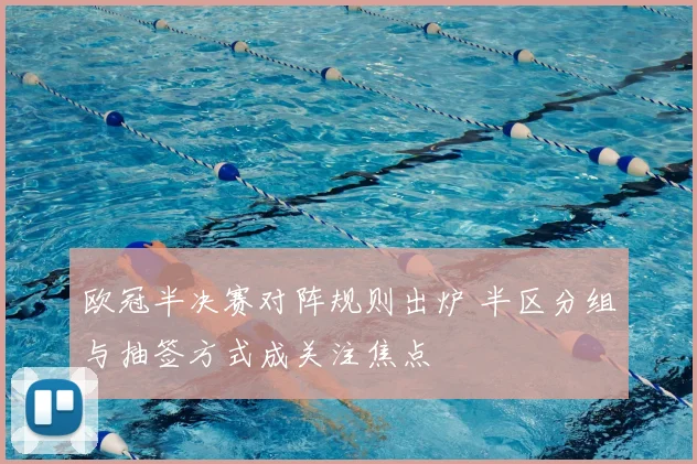 欧冠半决赛对阵规则出炉 半区分组与抽签方式成关注焦点