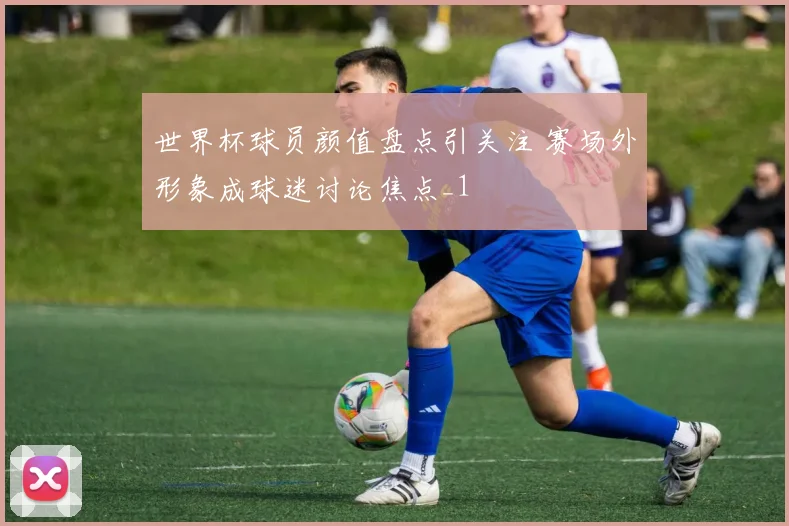 世界杯球员颜值盘点引关注 赛场外形象成球迷讨论焦点_1